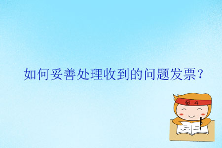 如何妥善处理收到的问题发票? 如何妥善处理收到的问题发票?