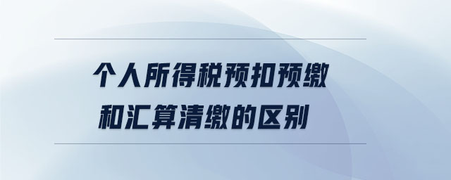 个人所得税预扣预缴和汇算清缴的区别 个人所得税预扣预缴和汇算清缴的区别