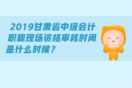 2019甘肃省中级会计职称现场资格审核时间是什么时候？