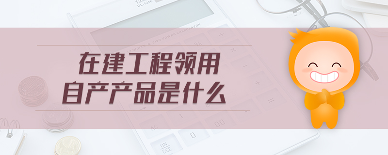 在建工程领用自产产品是什么 在建工程领用自产产品是什么