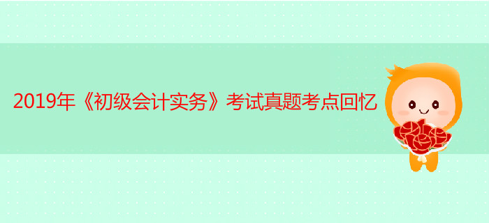 2019年《初级会计实务》考试真题考点回忆5.11第一批次 2019年《初级会计实务》考试真题考点回忆5.11第一批次