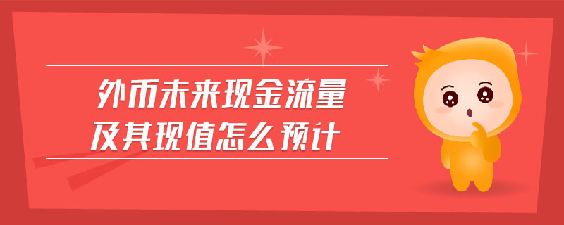 外币未来现金流量及其现值怎么预计 外币未来现金流量及其现值怎么预计
