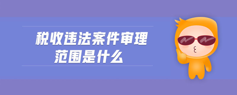 税收违法案件审理范围是什么