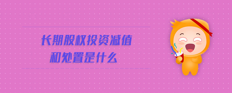 长期股权投资减值和处置是什么 长期股权投资减值和处置是什么