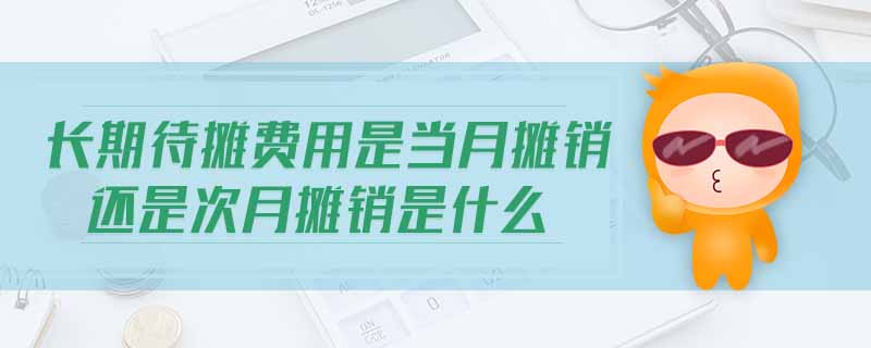 长期待摊费用是当月摊销还是次月摊销是什么 长期待摊费用是当月摊销还是次月摊销是什么