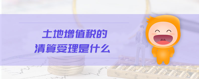 土地增值税的清算受理是什么 土地增值税的清算受理是什么
