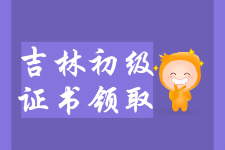 吉林省2019年初级会计师证书领取汇总 吉林省2019年初级会计师证书领取汇总