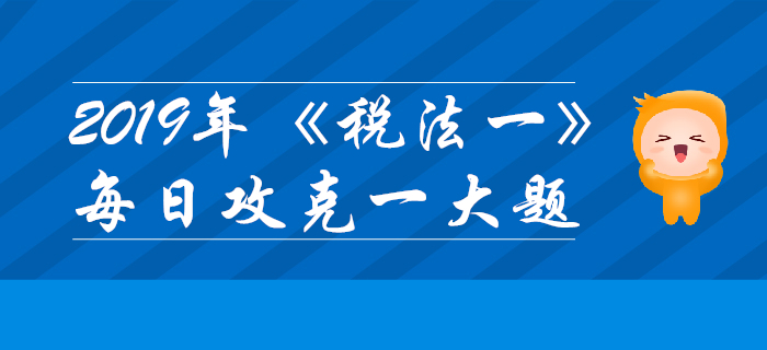 2019年税务师《税法一》每日攻克一大题：10月27日