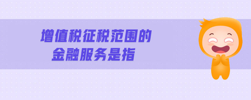 增值税征税范围的金融服务是指 增值税征税范围的金融服务是指