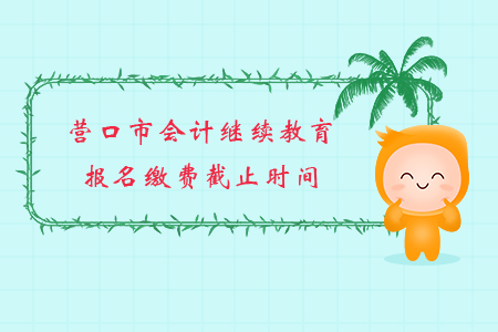 2019年辽宁省营口市会计继续教育报名缴费截止时间 2019年辽宁省营口市会计继续教育报名缴费截止时间