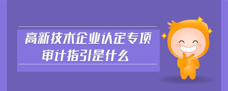 高新技术企业认定专项审计指引是什么 高新技术企业认定专项审计指引是什么