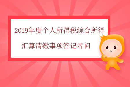 2019年度个人所得税综合所得汇算清缴事项答记者问 2019年度个人所得税综合所得汇算清缴事项答记者问