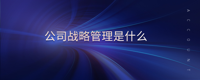 公司战略管理是什么 公司战略管理是什么