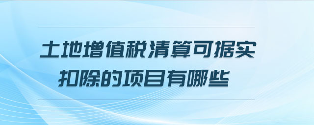 土地增值税清算可据实扣除的项目有哪些