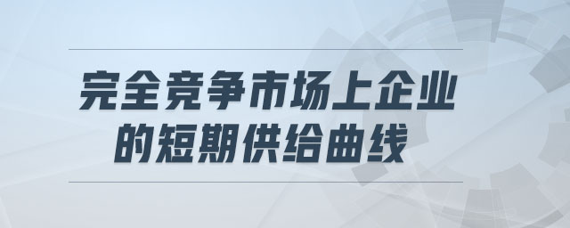 完全竞争市场上企业的短期供给曲线 完全竞争市场上企业的短期供给曲线