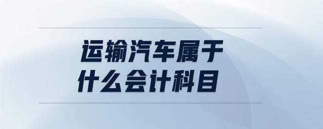运输汽车属于什么会计科目 运输汽车属于什么会计科目