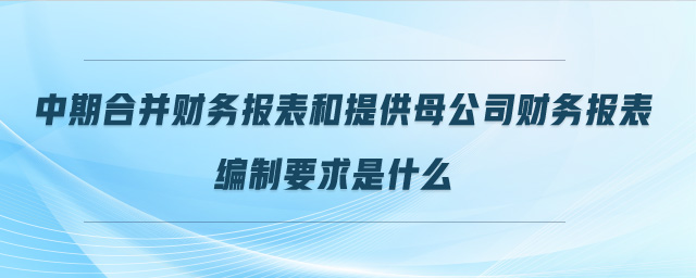 中期合并财务报表和提供母公司财务报表编制要求是什么 中期合并财务报表和提供母公司财务报表编制要求是什么