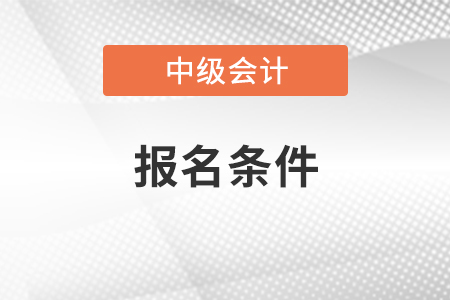 河南省周口2022年中级会计职称报名条件有哪些