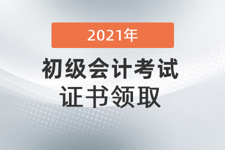初级会计证书什么时候可以领2021？