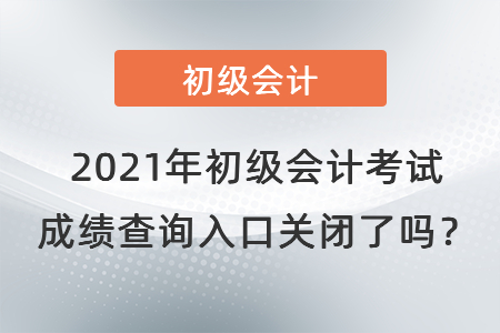 2021年初级会计考试成绩查询入口关闭了吗？