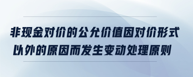 非现金对价的公允价值因对价形式以外的原因而发生变动处理原则 非现金对价的公允价值因对价形式以外的原因而发生变动处理原则