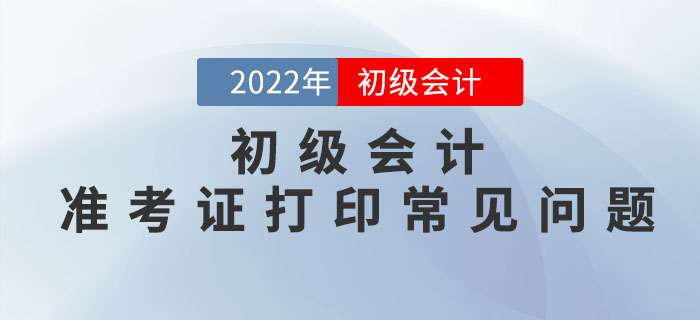 2022年初级会计准考证打印常见问题汇总，请查收！