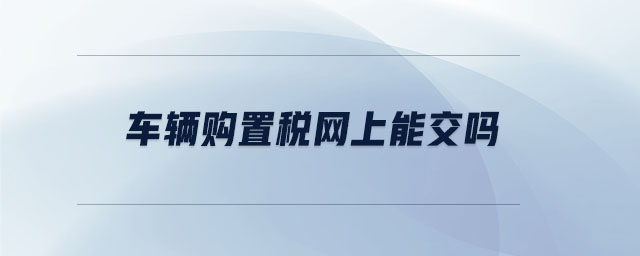 车辆购置税网上能交吗 车辆购置税网上能交吗