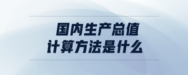 国内生产总值的计算方法是什么 国内生产总值的计算方法是什么