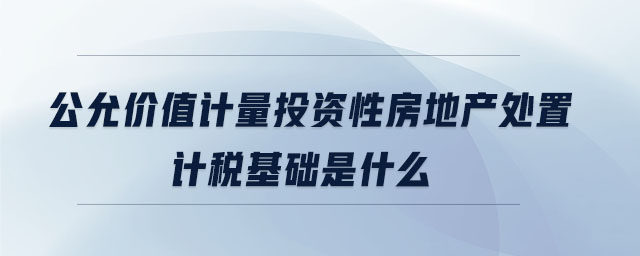 公允价值计量投资性房地产处置计税基础是什么 公允价值计量投资性房地产处置计税基础是什么