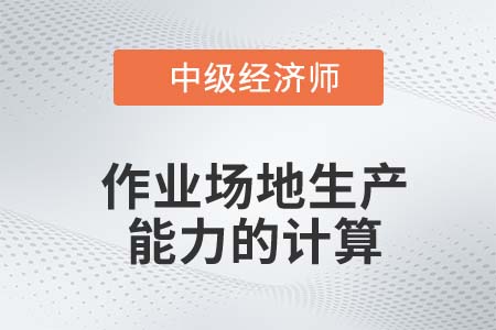 作业场地生产能力的计算_2022中级经济师工商备考知识点