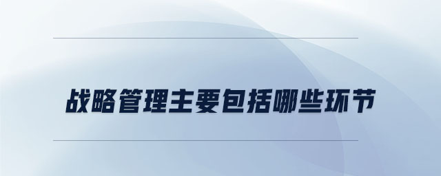 战略管理主要包括哪些环节 战略管理主要包括哪些环节