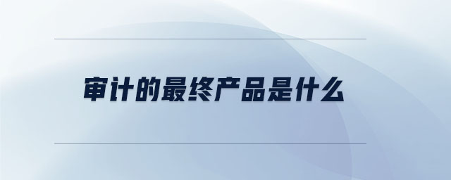 审计的最终产品是什么 审计的最终产品是什么