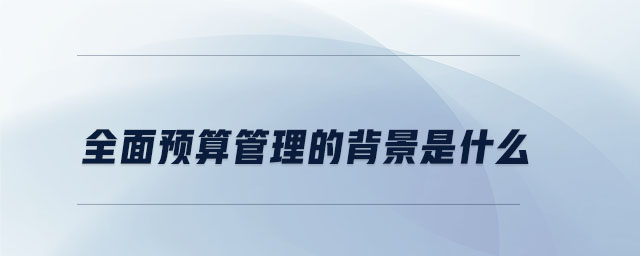 全面预算管理的背景是什么 全面预算管理的背景是什么