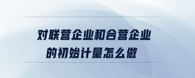 对联营企业和合营企业的初始计量怎么做