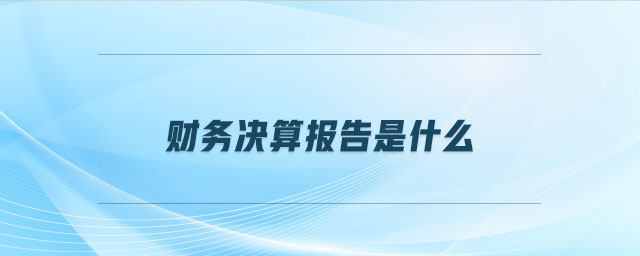 财务决算报告是什么 财务决算报告是什么