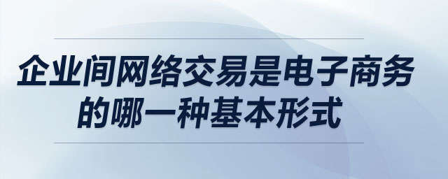 企业间网络交易是电子商务的哪一种基本形式