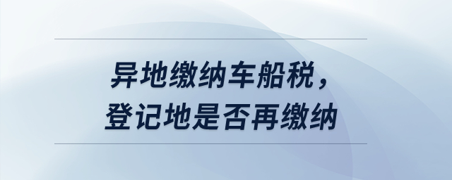 异地缴纳车船税,登记地是否再缴纳? 异地缴纳车船税,登记地是否再缴纳?