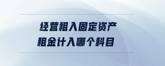 经营租入固定资产租金计入哪个科目 经营租入固定资产租金计入哪个科目