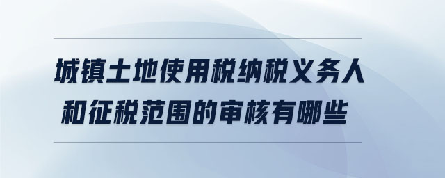 城镇土地使用税纳税义务人和征税范围的审核有哪些