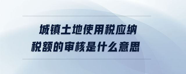 城镇土地使用税应纳税额的审核是什么意思