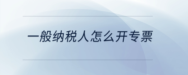 一般纳税人怎么开专票? 一般纳税人怎么开专票?