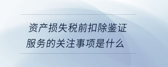 资产损失税前扣除鉴证服务的关注事项是什么 资产损失税前扣除鉴证服务的关注事项是什么