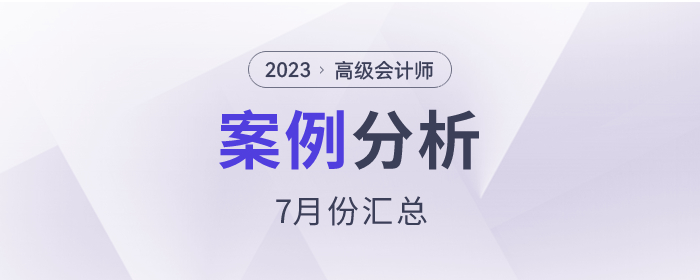 2023年高级会计师7月份案例分析汇总