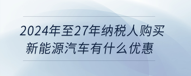 2024年至27年纳税人购买新能源汽车有什么优惠? 2024年至27年纳税人购买新能源汽车有什么优惠?