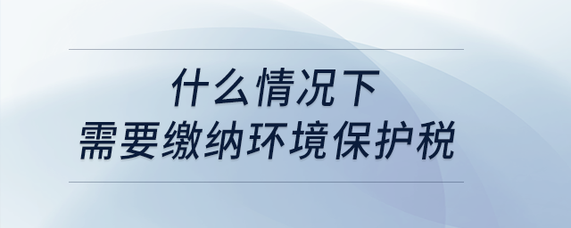 什么情况下需要缴纳环境保护税? 什么情况下需要缴纳环境保护税?