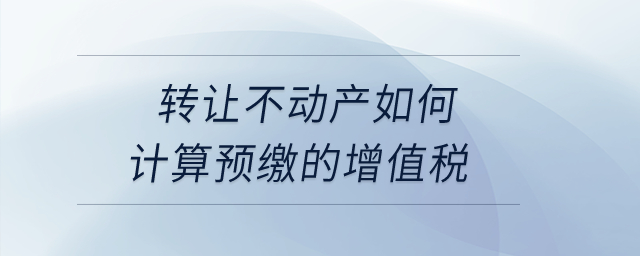 转让不动产如何计算预缴的增值税? 转让不动产如何计算预缴的增值税?