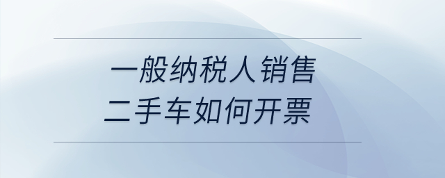 一般纳税人销售二手车如何开票? 一般纳税人销售二手车如何开票?