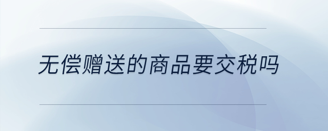 无偿赠送的商品要交税吗? 无偿赠送的商品要交税吗?