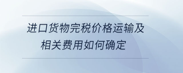 进口货物完税价格运输及相关费用如何确定 进口货物完税价格运输及相关费用如何确定