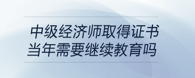 中级经济师取得证书当年需要继续教育吗